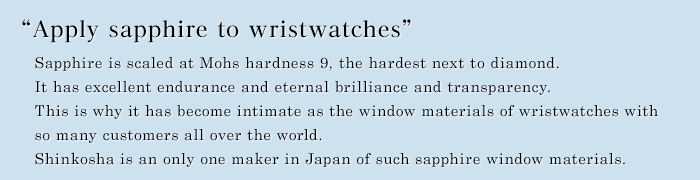 " Apply sapphire to wristwatches " Sapphire is scaled at Mohs hardness 9, the hardest next to diamond.   It has excellent endurance and eternal brilliance and transparency.  This is why it has become intimate as the window materials of wristwatches with so many customers all over the world. SHINKOSHA is an only one maker in Japan of such sapphire window materials.